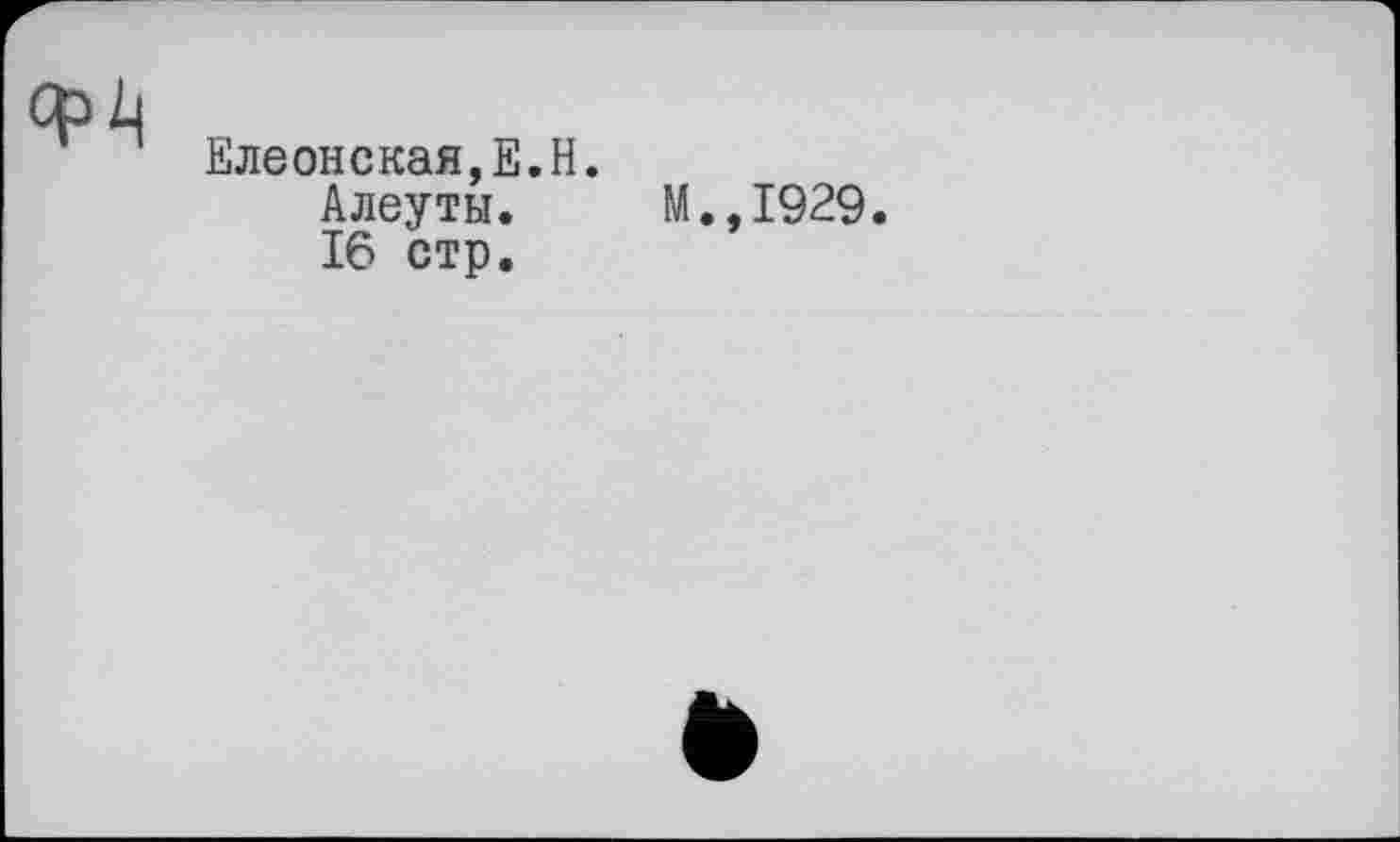 ﻿CH
Елеонская,Е.Н.
Алеуты. M.,I929.
16 стр.